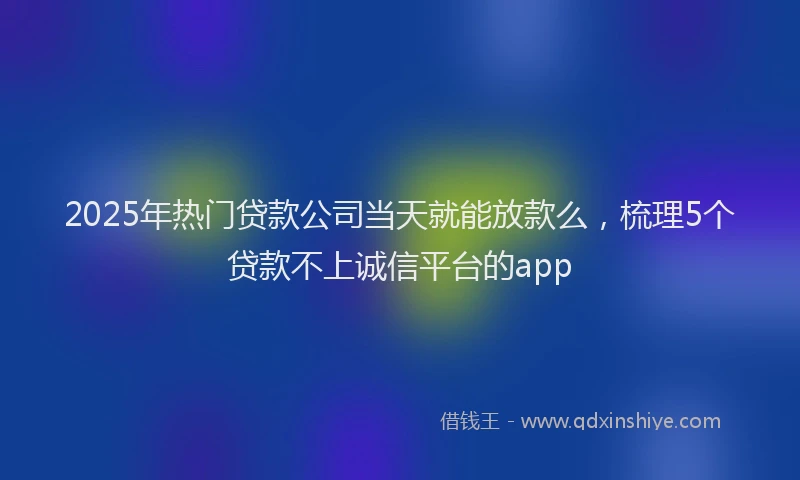 2025年热门贷款公司当天就能放款么，梳理5个贷款不上诚信平台的app