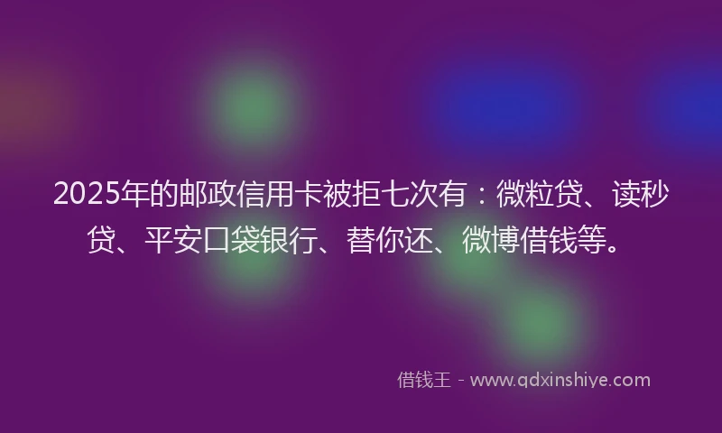 2025年的邮政信用卡被拒七次有：微粒贷、读秒贷、平安口袋银行、替你还、微博借钱等。
