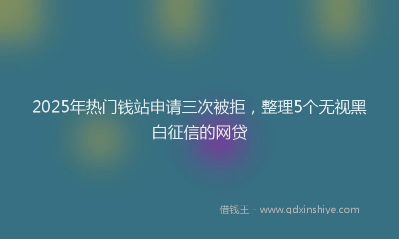 2025年热门钱站申请三次被拒，整理5个无视黑白征信的网贷
