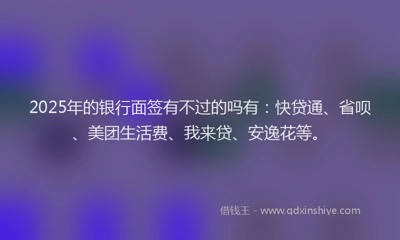 2025年的银行面签有不过的吗有：快贷通、省呗、美团生活费、我来贷、安逸花等。