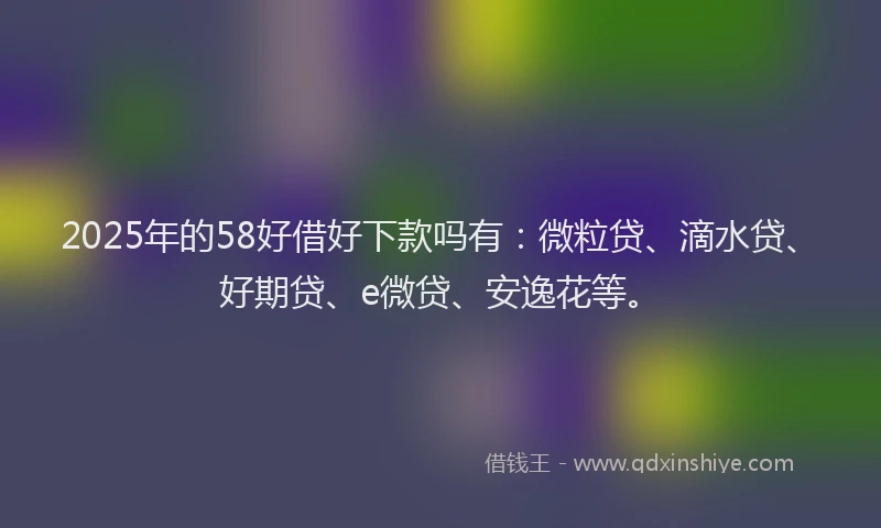 2025年的58好借好下款吗有：微粒贷、滴水贷、好期贷、e微贷、安逸花等。