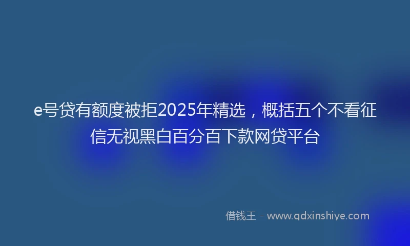 e号贷有额度被拒2025年精选，概括五个不看征信无视黑白百分百下款网贷平台