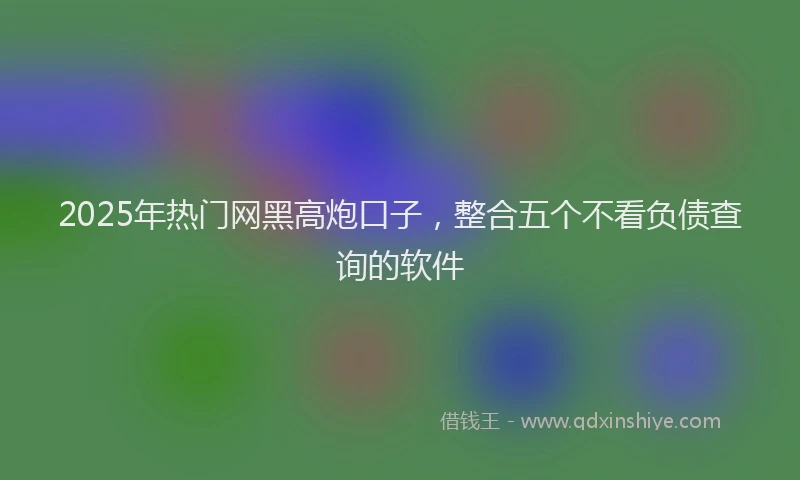 2025年热门网黑高炮口子，整合五个不看负债查询的软件