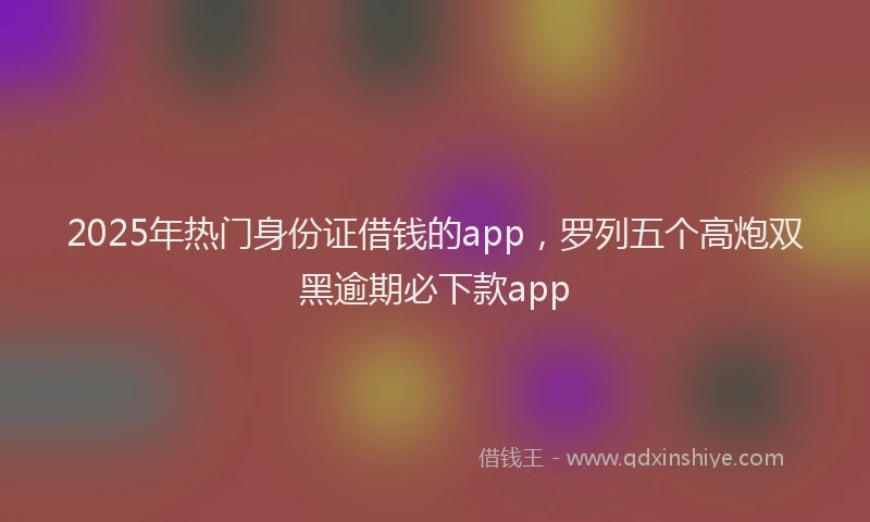 2025年热门身份证借钱的app，罗列五个高炮双黑逾期必下款app