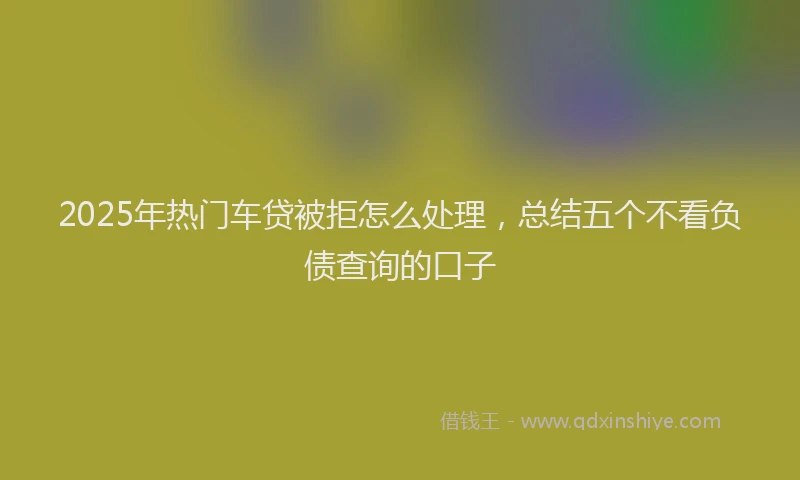 2025年热门车贷被拒怎么处理，总结五个不看负债查询的口子