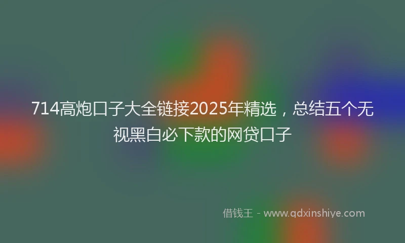 714高炮口子大全链接2025年精选，总结五个无视黑白必下款的网贷口子