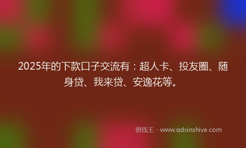 2025年的下款口子交流有：超人卡、投友圈、随身贷、我来贷、安逸花等。