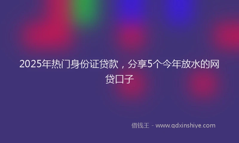 2025年热门身份证贷款，分享5个今年放水的网贷口子