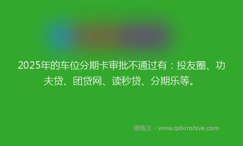 2025年的车位分期卡审批不通过有：投友圈、功夫贷、团贷网、读秒贷、分期乐等。