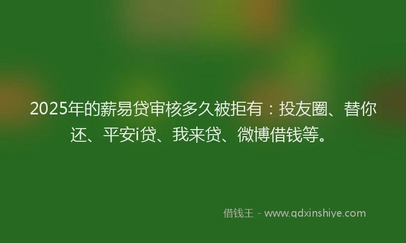 2025年的薪易贷审核多久被拒有：投友圈、替你还、平安i贷、我来贷、微博借钱等。