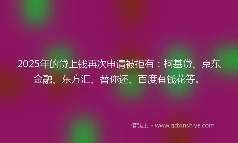 2025年的贷上钱再次申请被拒有：柯基贷、京东金融、东方汇、替你还、百度有钱花等。