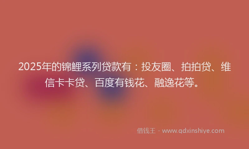 2025年的锦鲤系列贷款有：投友圈、拍拍贷、维信卡卡贷、百度有钱花、融逸花等。