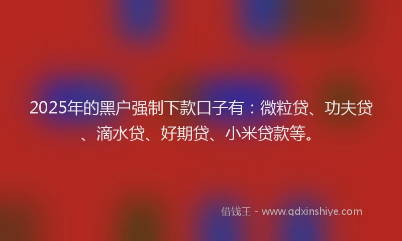 2025年的黑户强制下款口子有：微粒贷、功夫贷、滴水贷、好期贷、小米贷款等。