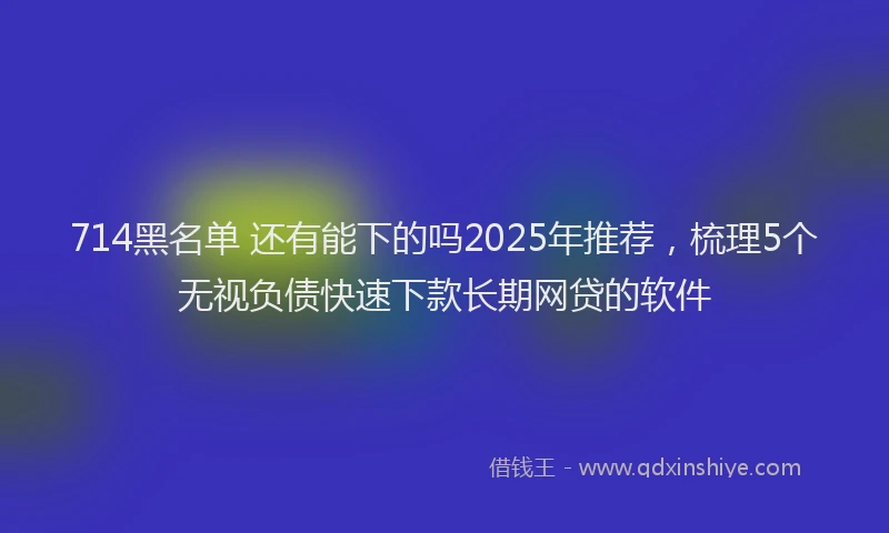 714黑名单 还有能下的吗2025年推荐，梳理5个无视负债快速下款长期网贷的软件