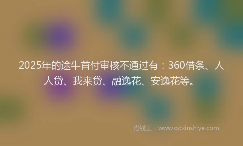 2025年的途牛首付审核不通过有：360借条、人人贷、我来贷、融逸花、安逸花等。