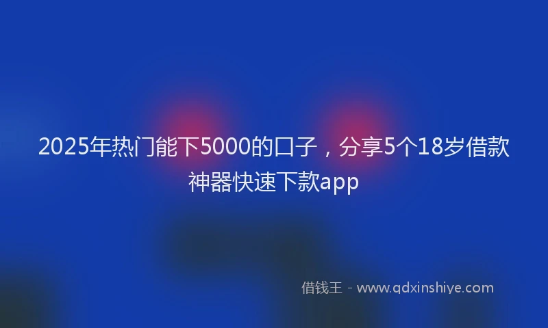 2025年热门能下5000的口子，分享5个18岁借款神器快速下款app