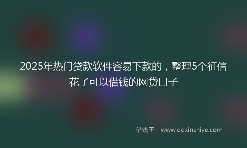 2025年热门贷款软件容易下款的，整理5个征信花了可以借钱的网贷口子