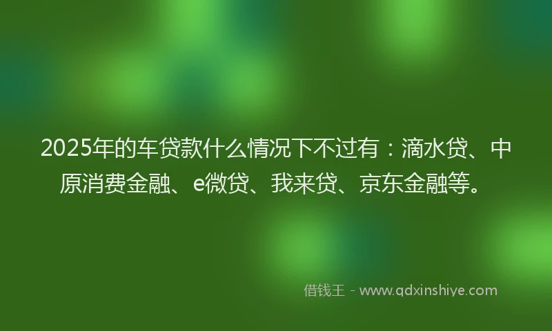2025年的车贷款什么情况下不过有：滴水贷、中原消费金融、e微贷、我来贷、京东金融等。