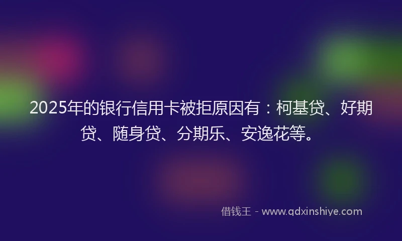 2025年的银行信用卡被拒原因有：柯基贷、好期贷、随身贷、分期乐、安逸花等。