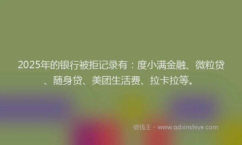 2025年的银行被拒记录有：度小满金融、微粒贷、随身贷、美团生活费、拉卡拉等。