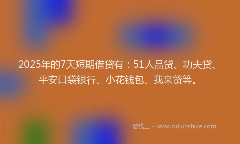 2025年的7天短期借贷有：51人品贷、功夫贷、平安口袋银行、小花钱包、我来贷等。