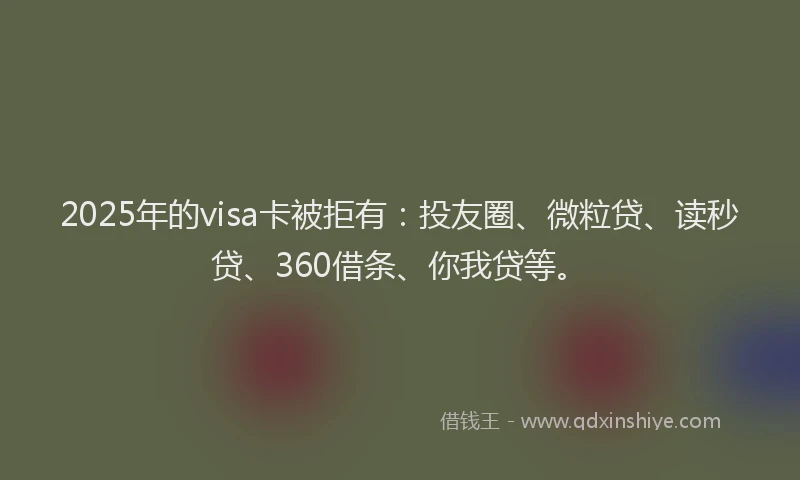 2025年的visa卡被拒有：投友圈、微粒贷、读秒贷、360借条、你我贷等。