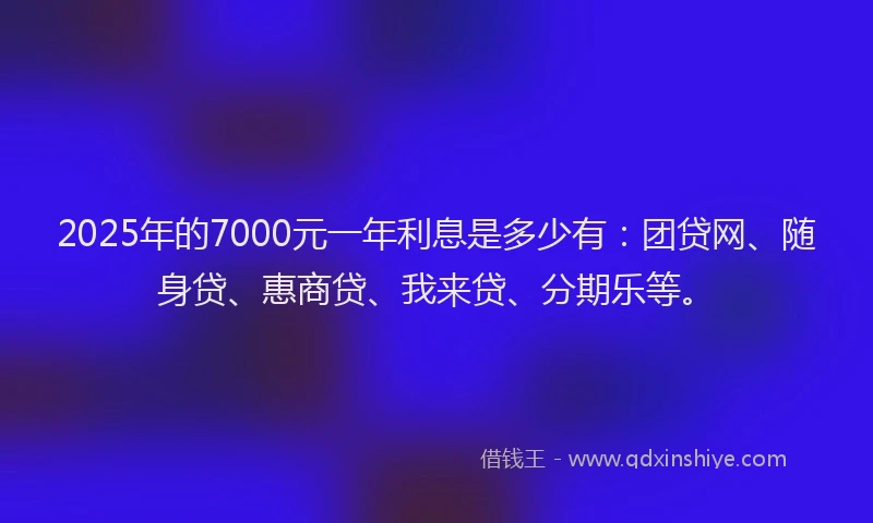 2025年的7000元一年利息是多少有：团贷网、随身贷、惠商贷、我来贷、分期乐等。