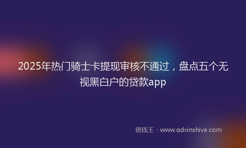 2025年热门骑士卡提现审核不通过，盘点五个无视黑白户的贷款app