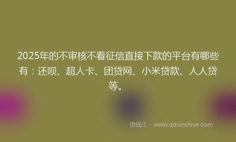 2025年的不审核不看征信直接下款的平台有哪些有：还呗、超人卡、团贷网、小米贷款、人人贷等。