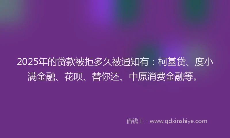 2025年的贷款被拒多久被通知有：柯基贷、度小满金融、花呗、替你还、中原消费金融等。