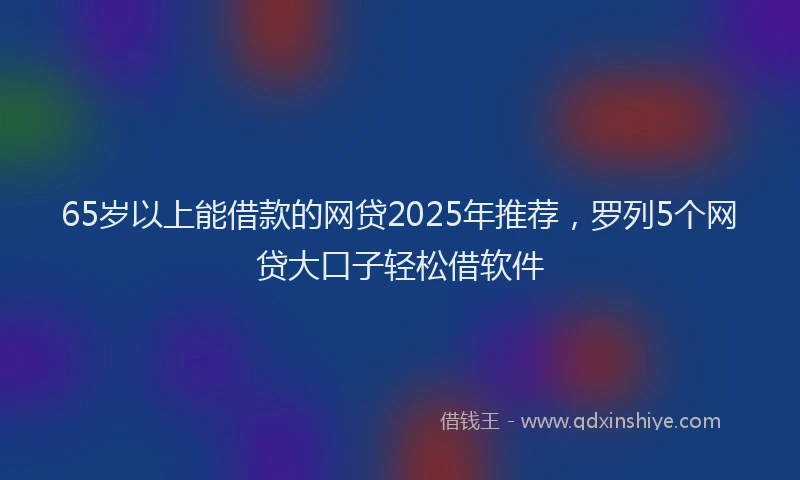 65岁以上能借款的网贷2025年推荐，罗列5个网贷大口子轻松借软件