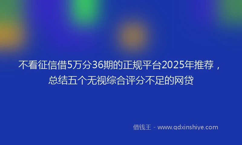 不看征信借5万分36期的正规平台2025年推荐，总结五个无视综合评分不足的网贷