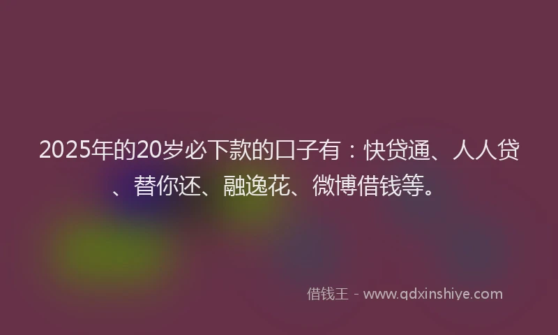 2025年的20岁必下款的口子有：快贷通、人人贷、替你还、融逸花、微博借钱等。
