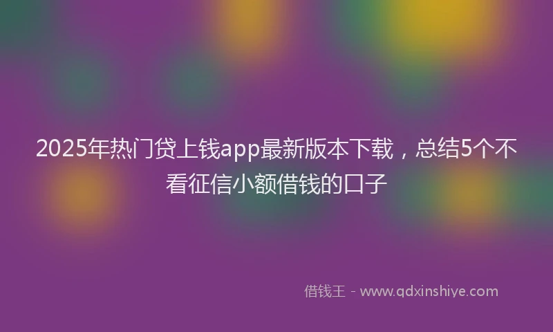 2025年热门贷上钱app最新版本下载，总结5个不看征信小额借钱的口子