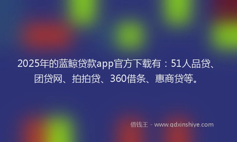 2025年的蓝鲸贷款app官方下载有：51人品贷、团贷网、拍拍贷、360借条、惠商贷等。