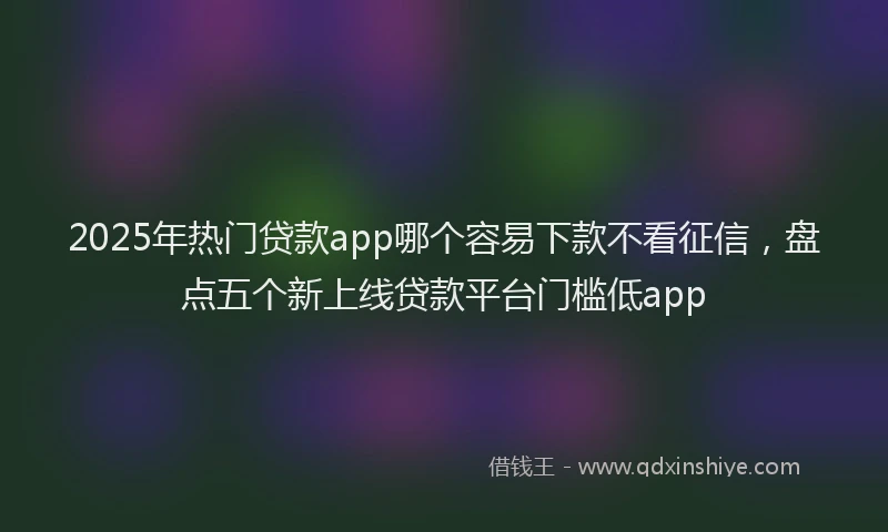2025年热门贷款app哪个容易下款不看征信，盘点五个新上线贷款平台门槛低app