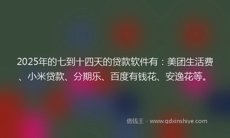 2025年的七到十四天的贷款软件有：美团生活费、小米贷款、分期乐、百度有钱花、安逸花等。
