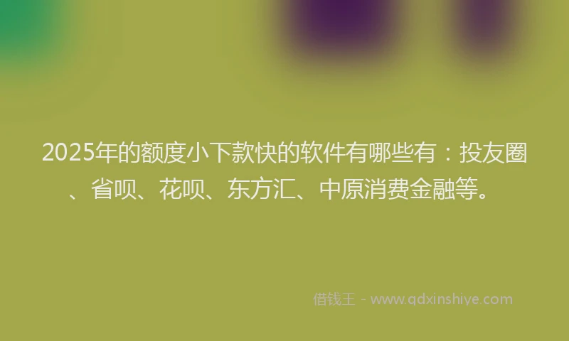 2025年的额度小下款快的软件有哪些有：投友圈、省呗、花呗、东方汇、中原消费金融等。
