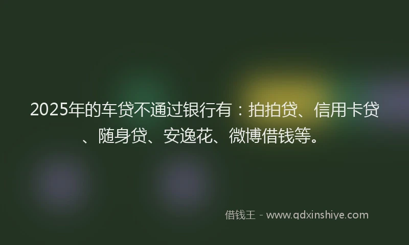 2025年的车贷不通过银行有：拍拍贷、信用卡贷、随身贷、安逸花、微博借钱等。