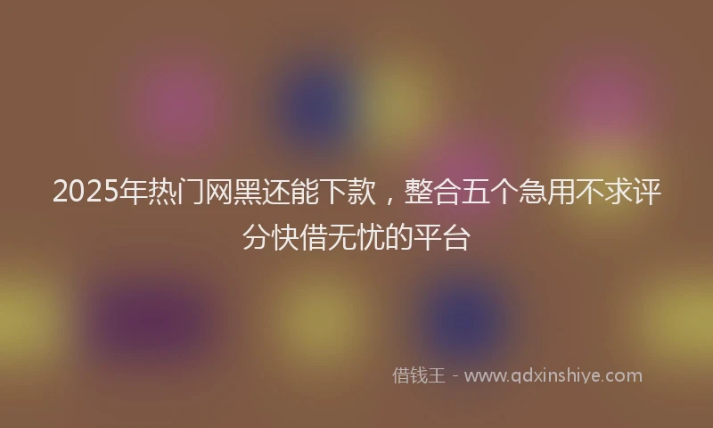 2025年热门网黑还能下款，整合五个急用不求评分快借无忧的平台