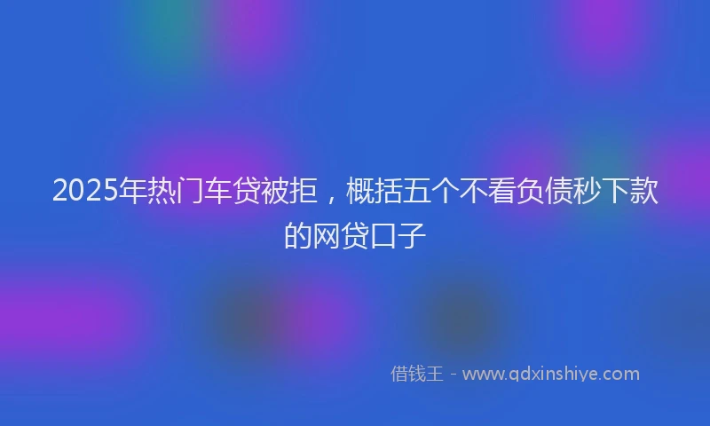 2025年热门车贷被拒，概括五个不看负债秒下款的网贷口子