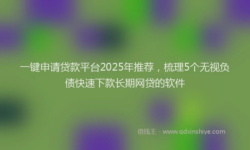 一键申请贷款平台2025年推荐，梳理5个无视负债快速下款长期网贷的软件