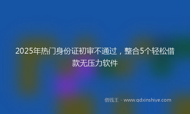 2025年热门身份证初审不通过，整合5个轻松借款无压力软件