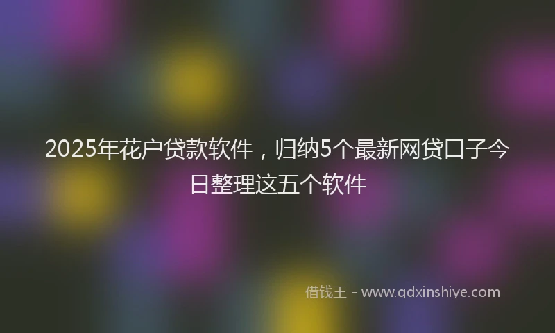2025年花户贷款软件，归纳5个最新网贷口子今日整理这五个软件