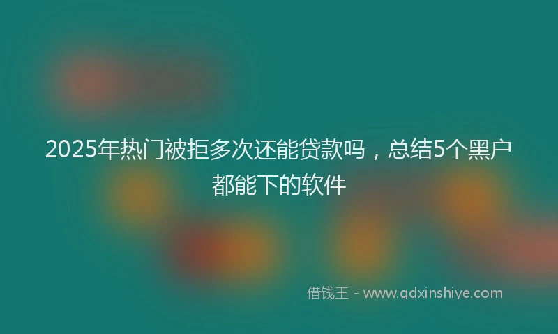 2025年热门被拒多次还能贷款吗，总结5个黑户都能下的软件
