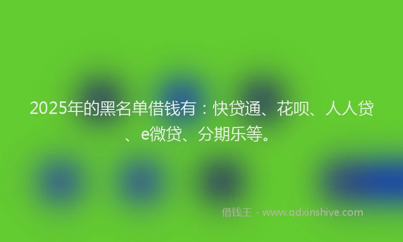 2025年的黑名单借钱有：快贷通、花呗、人人贷、e微贷、分期乐等。