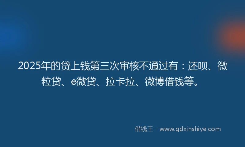 2025年的贷上钱第三次审核不通过有：还呗、微粒贷、e微贷、拉卡拉、微博借钱等。