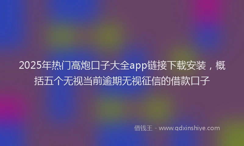 2025年热门高炮口子大全app链接下载安装，概括五个无视当前逾期无视征信的借款口子
