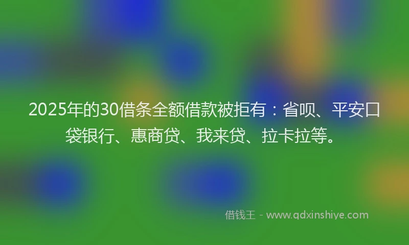 2025年的30借条全额借款被拒有：省呗、平安口袋银行、惠商贷、我来贷、拉卡拉等。