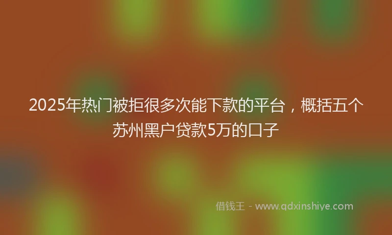 2025年热门被拒很多次能下款的平台，概括五个苏州黑户贷款5万的口子